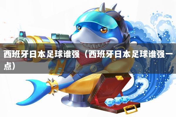 西班牙日本足球谁强(西班牙日本足球谁强一点)